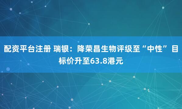 配资平台注册 瑞银：降荣昌生物评级至“中性” 目标价升至63.8港元