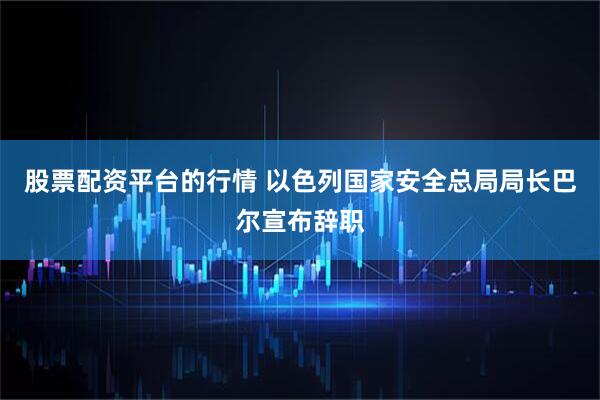 股票配资平台的行情 以色列国家安全总局局长巴尔宣布辞职