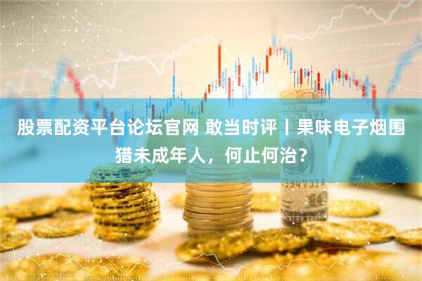 股票配资平台论坛官网 敢当时评丨果味电子烟围猎未成年人，何止何治？