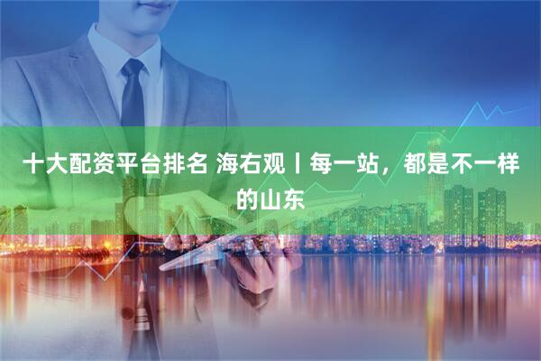 十大配资平台排名 海右观丨每一站，都是不一样的山东