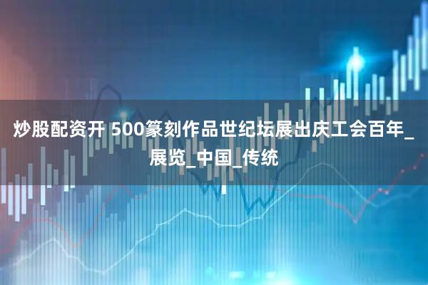 炒股配资开 500篆刻作品世纪坛展出庆工会百年_展览_中国_传统