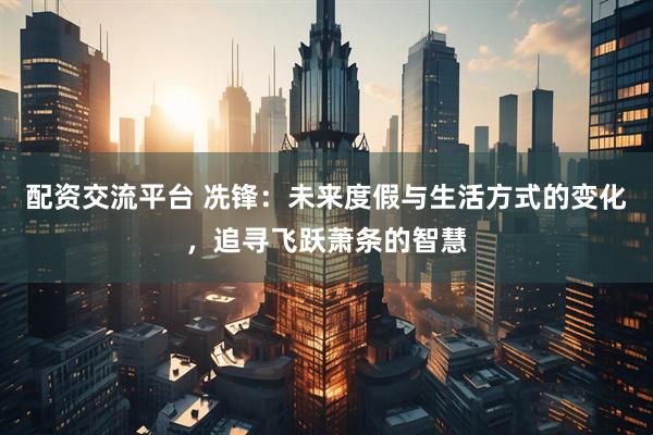 配资交流平台 冼锋：未来度假与生活方式的变化，追寻飞跃萧条的智慧
