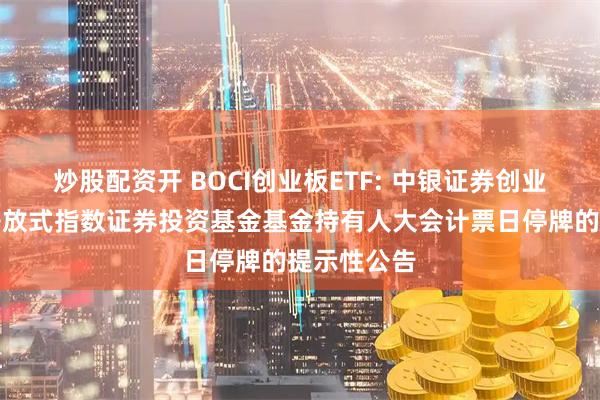 炒股配资开 BOCI创业板ETF: 中银证券创业板交易型开放式指数证券投资基金基金持有人大会计票日停牌的提示性公告