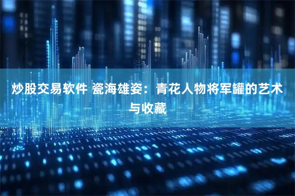 炒股交易软件 瓷海雄姿：青花人物将军罐的艺术与收藏