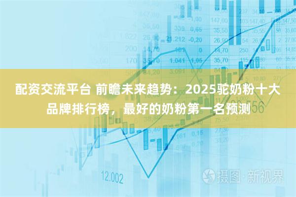 配资交流平台 前瞻未来趋势：2025驼奶粉十大品牌排行榜，最好的奶粉第一名预测