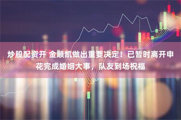 炒股配资开 金顺凯做出重要决定！已暂时离开申花完成婚姻大事，队友到场祝福