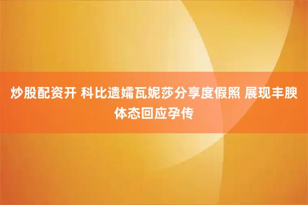 炒股配资开 科比遗孀瓦妮莎分享度假照 展现丰腴体态回应孕传