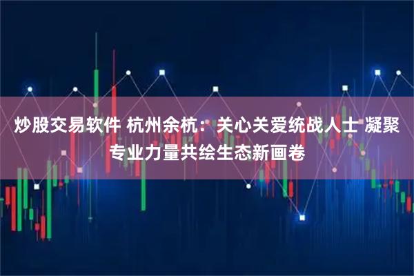 炒股交易软件 杭州余杭：关心关爱统战人士 凝聚专业力量共绘生态新画卷