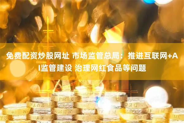免费配资炒股网址 市场监管总局：推进互联网+AI监管建设 治理网红食品等问题