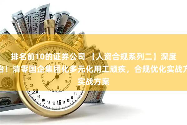 排名前10的证券公司 【人资合规系列二】深度整治！清零国企集团化多元化用工顽疾，合规优化实战方案