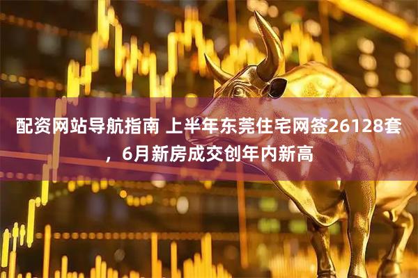 配资网站导航指南 上半年东莞住宅网签26128套，6月新房成交创年内新高