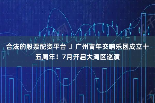 合法的股票配资平台 ​广州青年交响乐团成立十五周年！7月开启大湾区巡演