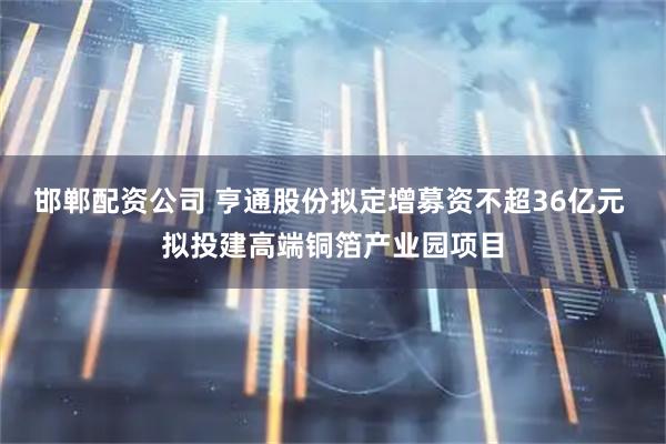 邯郸配资公司 亨通股份拟定增募资不超36亿元 拟投建高端铜箔产业园项目