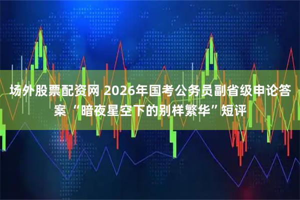 场外股票配资网 2026年国考公务员副省级申论答案 “暗夜星空下的别样繁华”短评