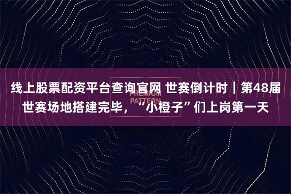 线上股票配资平台查询官网 世赛倒计时｜第48届世赛场地搭建完毕，“小橙子”们上岗第一天