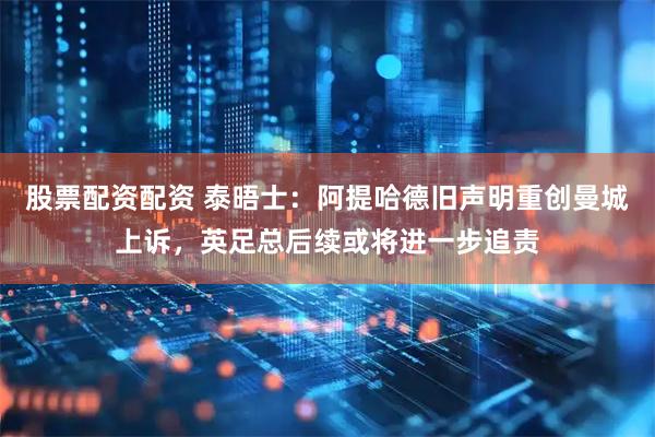 股票配资配资 泰晤士：阿提哈德旧声明重创曼城上诉，英足总后续或将进一步追责